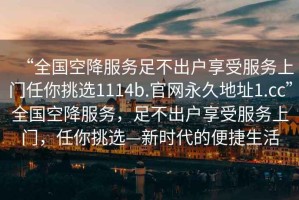 “全國空降服務足不出戶享受服務上門任你挑選1114b.官網永久地址1.cc”全國空降服務，足不出戶享受服務上門，任你挑選—新時代的便捷生活