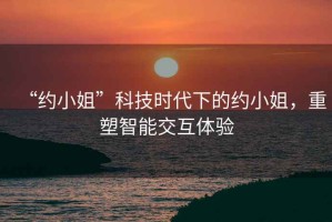 “約小姐”科技時代下的約小姐，重塑智能交互體驗