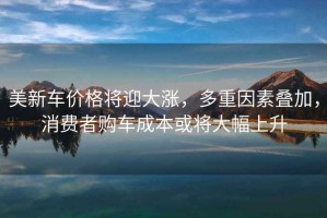 美新車價格將迎大漲，多重因素疊加，消費者購車成本或?qū)⒋蠓仙? title=