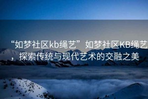 “如夢(mèng)社區(qū)kb繩藝”如夢(mèng)社區(qū)KB繩藝，探索傳統(tǒng)與現(xiàn)代藝術(shù)的交融之美