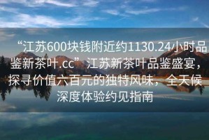 “江蘇600塊錢附近約1130.24小時品鑒新茶葉.cc”江蘇新茶葉品鑒盛宴，探尋價值六百元的獨特風味，全天候深度體驗約見指南