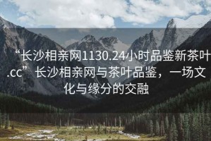 “長沙相親網(wǎng)1130.24小時品鑒新茶葉.cc”長沙相親網(wǎng)與茶葉品鑒，一場文化與緣分的交融