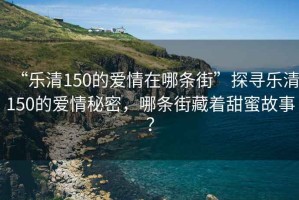 “樂清150的愛情在哪條街”探尋樂清150的愛情秘密，哪條街藏著甜蜜故事？