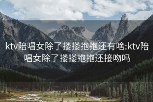 ktv陪唱女除了摟摟抱抱還有啥:ktv陪唱女除了摟摟抱抱還接吻嗎