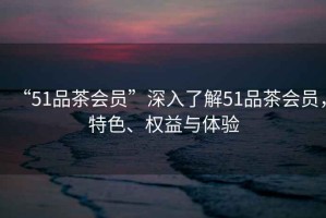 “51品茶會員”深入了解51品茶會員，特色、權(quán)益與體驗