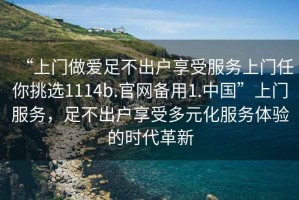 “上門做愛足不出戶享受服務(wù)上門任你挑選1114b.官網(wǎng)備用1.中國(guó)”上門服務(wù)，足不出戶享受多元化服務(wù)體驗(yàn)的時(shí)代革新