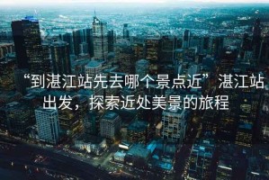 “到湛江站先去哪個景點近”湛江站出發(fā)，探索近處美景的旅程