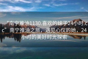“南寧推油1130.喜歡的妹子24小時(shí).cc”南寧推油之旅，遇見心儀的她，24小時(shí)的美好時(shí)光探索