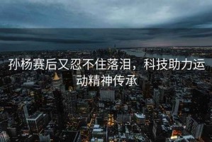 孫楊賽后又忍不住落淚，科技助力運(yùn)動(dòng)精神傳承