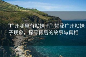 “廣州哪里有站妹子”揭秘廣州站妹子現(xiàn)象，探尋背后的故事與真相