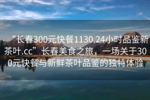 “長春300元快餐1130.24小時品鑒新茶葉.cc”長春美食之旅，一場關(guān)于300元快餐與新鮮茶葉品鑒的獨特體驗