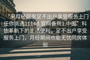 “來(lái)月經(jīng)同房足不出戶享受服務(wù)上門(mén)任你挑選1114d.官網(wǎng)備用1.中國(guó)”科技革新下的生活便利，足不出戶享受服務(wù)上門(mén)，月經(jīng)期間也能無(wú)憂同房體驗(yàn)