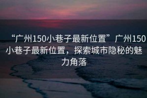 “廣州150小巷子最新位置”廣州150小巷子最新位置，探索城市隱秘的魅力角落