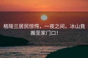 格陵蘭居民驚愕，一夜之間，冰山竟搬至家門口！