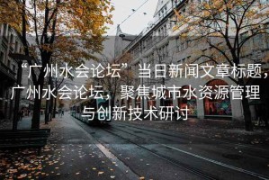 “廣州水會論壇”當(dāng)日新聞文章標(biāo)題，廣州水會論壇，聚焦城市水資源管理與創(chuàng)新技術(shù)研討