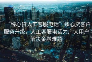 “臻心貸人工客服電話”臻心貸客戶服務(wù)升級(jí)，人工客服電話為廣大用戶解決金融難題