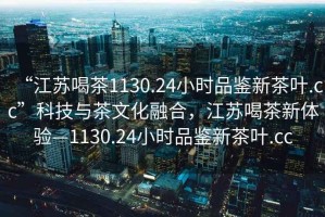 “江蘇喝茶1130.24小時(shí)品鑒新茶葉.cc”科技與茶文化融合，江蘇喝茶新體驗(yàn)—1130.24小時(shí)品鑒新茶葉.cc