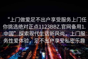 “上門做愛足不出戶享受服務(wù)上門任你挑選絕對(duì)正點(diǎn)1123BBZ.官網(wǎng)備用1.中國”探索現(xiàn)代生活新風(fēng)尚，上門服務(wù)性愛體驗(yàn)，足不出戶享受私密樂趣