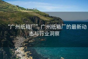 “廣州紙箱廠”廣州紙箱廠的最新動(dòng)態(tài)與行業(yè)洞察