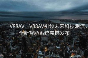 “V88AV”V88AV引領(lǐng)未來科技潮流，全新智能系統(tǒng)震撼發(fā)布