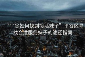 “平谷如何找到接活妹子”平谷區(qū)尋找合適服務(wù)妹子的途徑指南