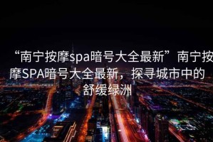 “南寧按摩spa暗號大全最新”南寧按摩SPA暗號大全最新，探尋城市中的舒緩綠洲