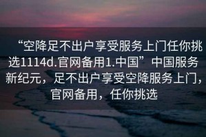 “空降足不出戶享受服務(wù)上門任你挑選1114d.官網(wǎng)備用1.中國”中國服務(wù)新紀(jì)元，足不出戶享受空降服務(wù)上門，官網(wǎng)備用，任你挑選