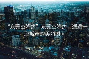 “東莞空降約”東莞空降約，邂逅一座城市的美麗瞬間