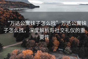 “萬達(dá)公寓妹子怎么找”萬達(dá)公寓妹子怎么找，深度解析與社交禮儀的重要性