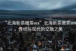 “北海新茶嫩茶wx”北海新茶嫩茶wx，傳統(tǒng)與現(xiàn)代的交融之美