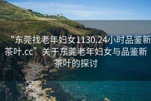 “東莞找老年婦女1130.24小時(shí)品鑒新茶葉.cc”關(guān)于東莞老年婦女與品鑒新茶葉的探討