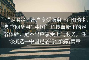 “足浴足不出戶享受服務(wù)上門任你挑選.官網(wǎng)備用1.中國”科技革新下的足浴體驗(yàn)，足不出戶享受上門服務(wù)，任你挑選—中國足浴行業(yè)的新篇章