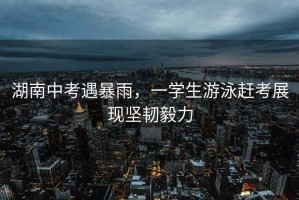 湖南中考遇暴雨，一學(xué)生游泳趕考展現(xiàn)堅韌毅力