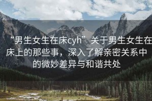 “男生女生在床cyh”關(guān)于男生女生在床上的那些事，深入了解親密關(guān)系中的微妙差異與和諧共處
