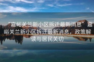 “嘉峪關(guān)蘭新小區(qū)拆遷最新消息”嘉峪關(guān)蘭新小區(qū)拆遷最新消息，政策解讀與居民關(guān)切
