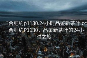 “合肥約p1130.24小時品鑒新茶葉.cc”合肥約P1130，品鑒新茶葉的24小時之旅