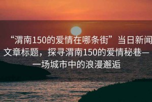 “渭南150的愛情在哪條街”當日新聞文章標題，探尋渭南150的愛情秘巷—一場城市中的浪漫邂逅