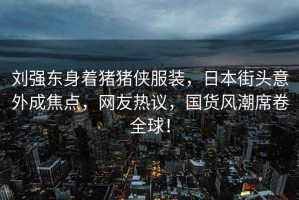 劉強(qiáng)東身著豬豬俠服裝，日本街頭意外成焦點(diǎn)，網(wǎng)友熱議，國(guó)貨風(fēng)潮席卷全球！