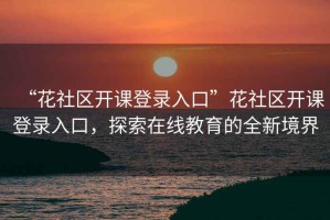 “花社區(qū)開(kāi)課登錄入口”花社區(qū)開(kāi)課登錄入口，探索在線教育的全新境界
