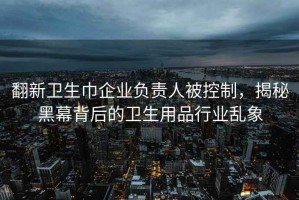翻新衛(wèi)生巾企業(yè)負(fù)責(zé)人被控制，揭秘黑幕背后的衛(wèi)生用品行業(yè)亂象