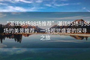“湛江95場98場推薦”湛江95場與98場的美景推薦，一場視覺盛宴的探尋之旅