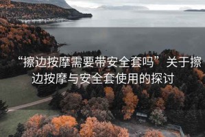 “擦邊按摩需要帶安全套嗎”關(guān)于擦邊按摩與安全套使用的探討