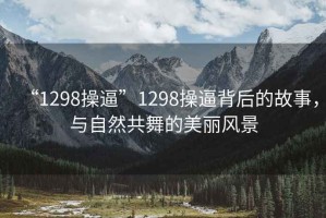 “1298操逼”1298操逼背后的故事，與自然共舞的美麗風(fēng)景