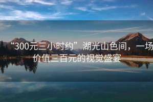 “300元三小時約”湖光山色間，一場價值三百元的視覺盛宴