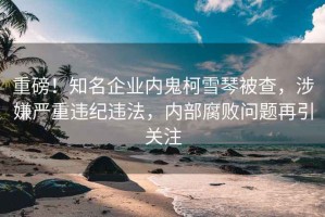 重磅！知名企業(yè)內(nèi)鬼柯雪琴被查，涉嫌嚴重違紀違法，內(nèi)部腐敗問題再引關(guān)注