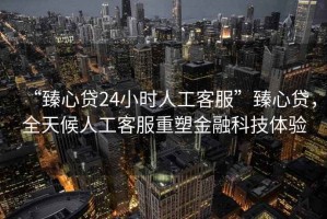 “臻心貸24小時人工客服”臻心貸，全天候人工客服重塑金融科技體驗