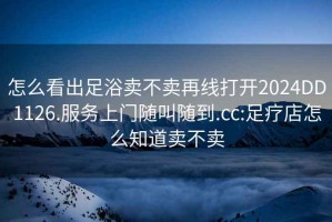怎么看出足浴賣不賣再線打開2024DD1126.服務(wù)上門隨叫隨到.cc:足療店怎么知道賣不賣