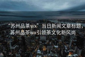 “蘇州品茶wx”當(dāng)日新聞文章標(biāo)題，蘇州品茶wx引領(lǐng)茶文化新風(fēng)尚