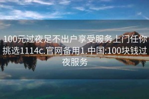 100元過夜足不出戶享受服務(wù)上門任你挑選1114c.官網(wǎng)備用1.中國:100塊錢過夜服務(wù)