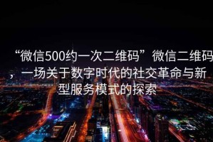 “微信500約一次二維碼”微信二維碼，一場關于數(shù)字時代的社交革命與新型服務模式的探索